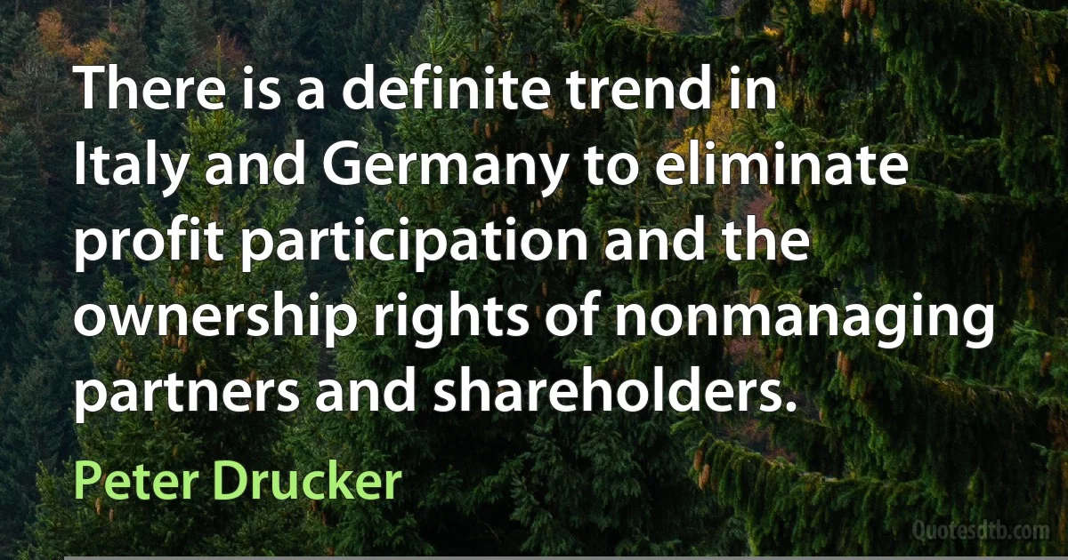 There is a definite trend in Italy and Germany to eliminate profit participation and the ownership rights of nonmanaging partners and shareholders. (Peter Drucker)