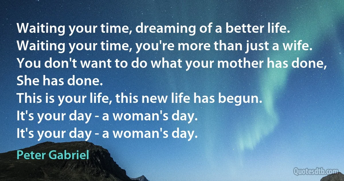 Waiting your time, dreaming of a better life.
Waiting your time, you're more than just a wife.
You don't want to do what your mother has done,
She has done.
This is your life, this new life has begun.
It's your day - a woman's day.
It's your day - a woman's day. (Peter Gabriel)