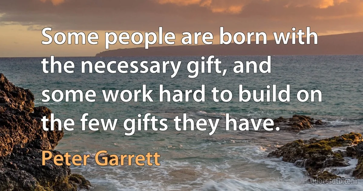 Some people are born with the necessary gift, and some work hard to build on the few gifts they have. (Peter Garrett)