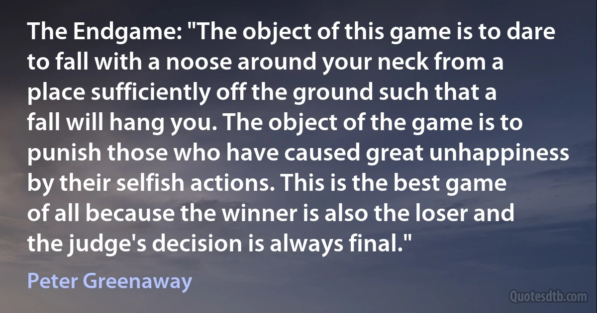 The Endgame: "The object of this game is to dare to fall with a noose around your neck from a place sufficiently off the ground such that a fall will hang you. The object of the game is to punish those who have caused great unhappiness by their selfish actions. This is the best game of all because the winner is also the loser and the judge's decision is always final." (Peter Greenaway)