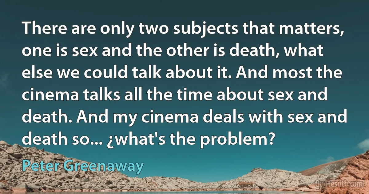 There are only two subjects that matters, one is sex and the other is death, what else we could talk about it. And most the cinema talks all the time about sex and death. And my cinema deals with sex and death so... ¿what's the problem? (Peter Greenaway)