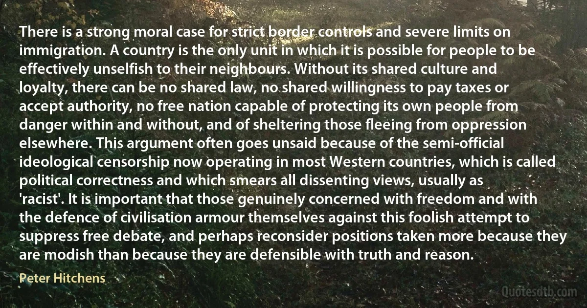 There is a strong moral case for strict border controls and severe limits on immigration. A country is the only unit in which it is possible for people to be effectively unselfish to their neighbours. Without its shared culture and loyalty, there can be no shared law, no shared willingness to pay taxes or accept authority, no free nation capable of protecting its own people from danger within and without, and of sheltering those fleeing from oppression elsewhere. This argument often goes unsaid because of the semi-official ideological censorship now operating in most Western countries, which is called political correctness and which smears all dissenting views, usually as 'racist'. It is important that those genuinely concerned with freedom and with the defence of civilisation armour themselves against this foolish attempt to suppress free debate, and perhaps reconsider positions taken more because they are modish than because they are defensible with truth and reason. (Peter Hitchens)