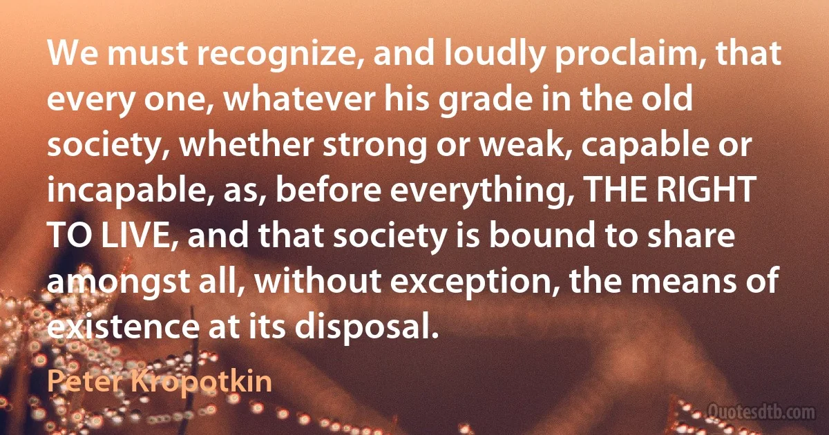 We must recognize, and loudly proclaim, that every one, whatever his grade in the old society, whether strong or weak, capable or incapable, as, before everything, THE RIGHT TO LIVE, and that society is bound to share amongst all, without exception, the means of existence at its disposal. (Peter Kropotkin)