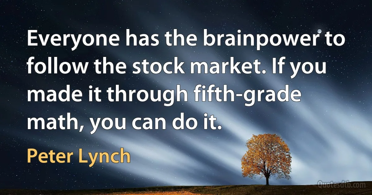 Everyone has the brainpower to follow the stock market. If you made it through fifth-grade math, you can do it. (Peter Lynch)