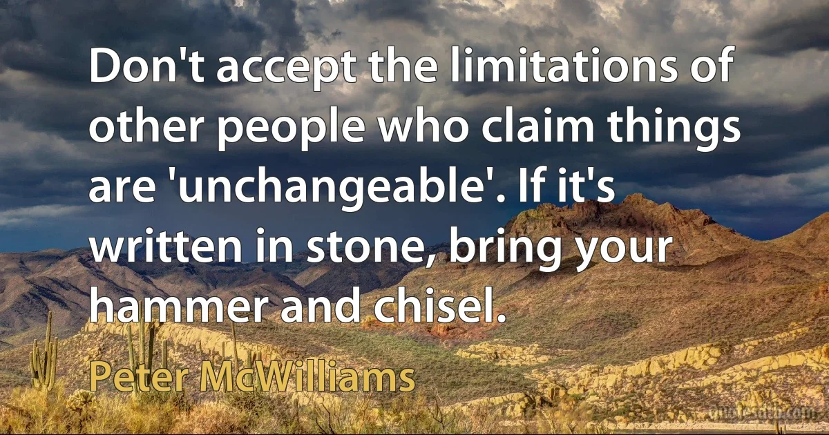 Don't accept the limitations of other people who claim things are 'unchangeable'. If it's written in stone, bring your hammer and chisel. (Peter McWilliams)