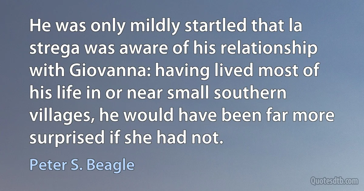 He was only mildly startled that la strega was aware of his relationship with Giovanna: having lived most of his life in or near small southern villages, he would have been far more surprised if she had not. (Peter S. Beagle)