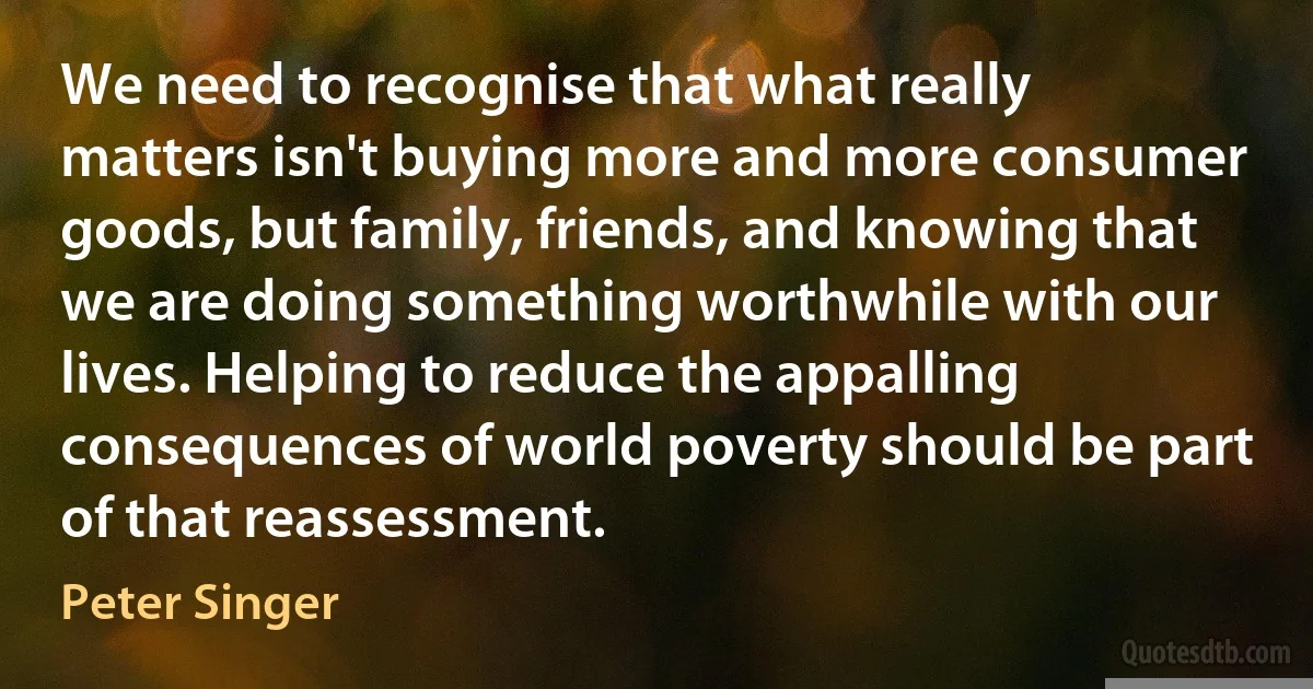 We need to recognise that what really matters isn't buying more and more consumer goods, but family, friends, and knowing that we are doing something worthwhile with our lives. Helping to reduce the appalling consequences of world poverty should be part of that reassessment. (Peter Singer)