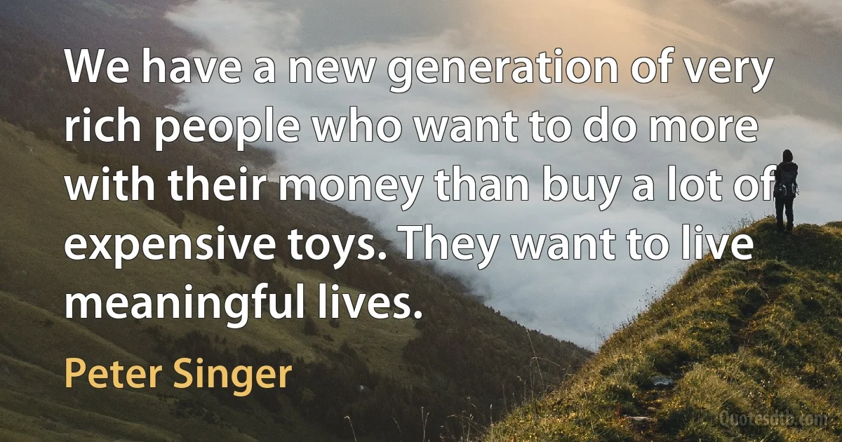 We have a new generation of very rich people who want to do more with their money than buy a lot of expensive toys. They want to live meaningful lives. (Peter Singer)