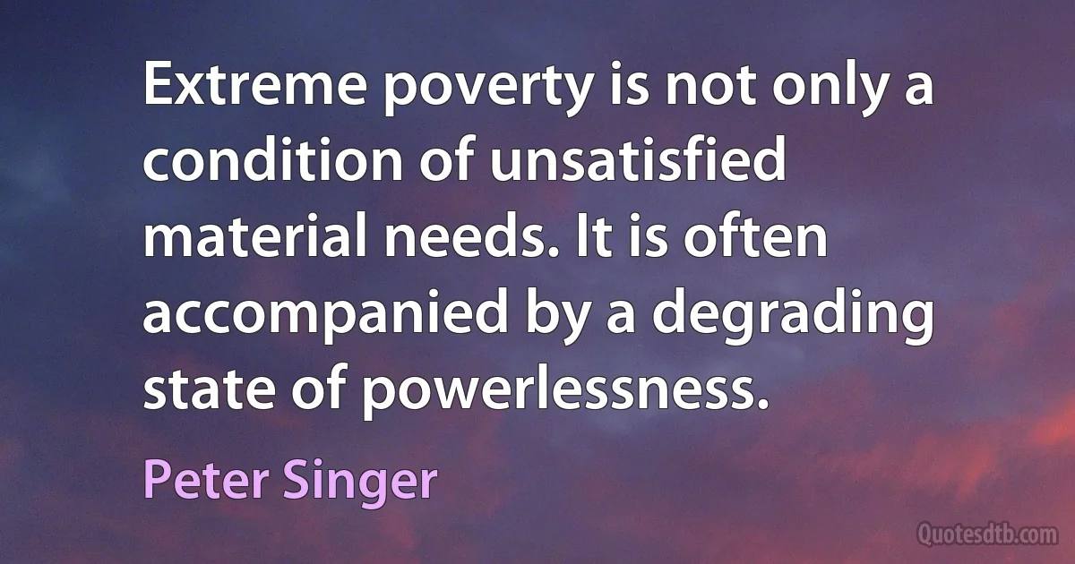 Extreme poverty is not only a condition of unsatisfied material needs. It is often accompanied by a degrading state of powerlessness. (Peter Singer)