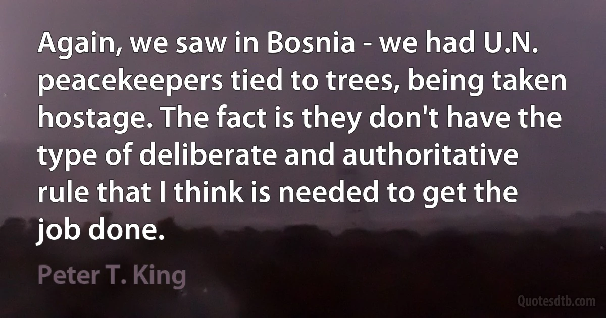 Again, we saw in Bosnia - we had U.N. peacekeepers tied to trees, being taken hostage. The fact is they don't have the type of deliberate and authoritative rule that I think is needed to get the job done. (Peter T. King)