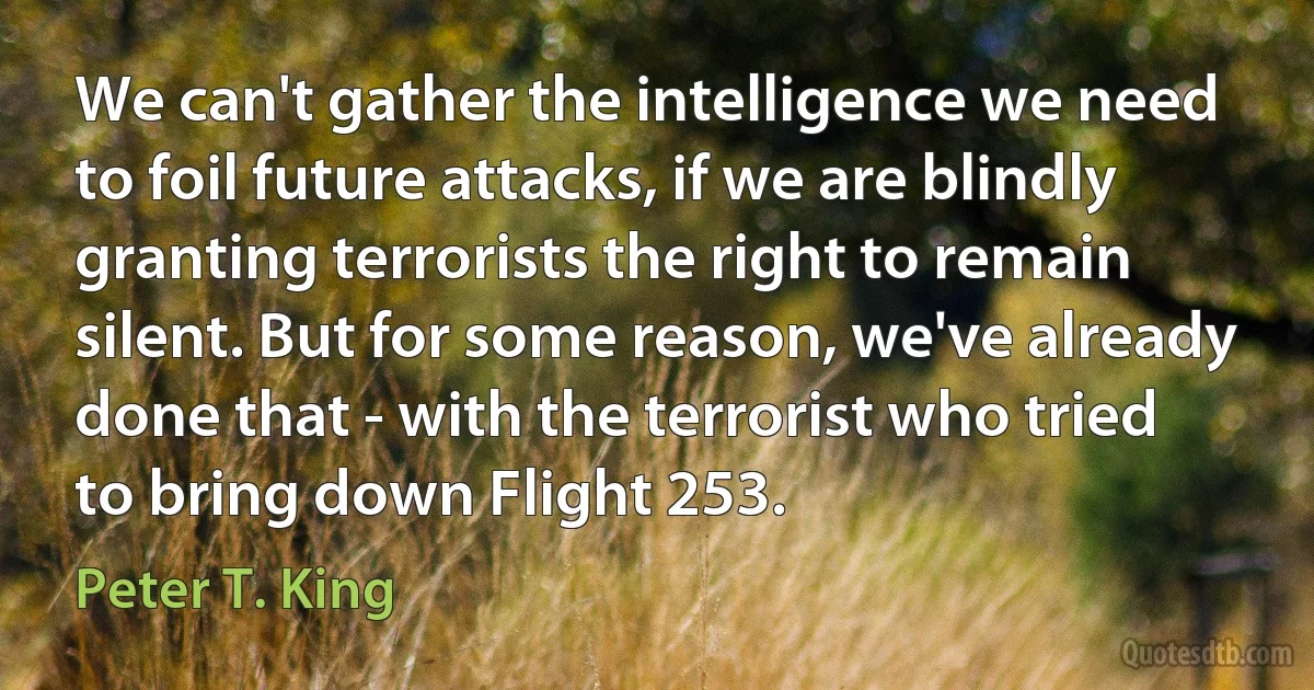 We can't gather the intelligence we need to foil future attacks, if we are blindly granting terrorists the right to remain silent. But for some reason, we've already done that - with the terrorist who tried to bring down Flight 253. (Peter T. King)