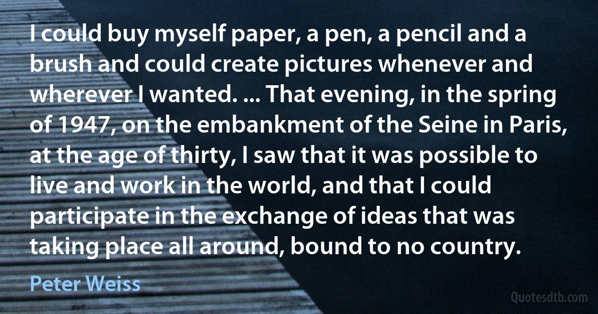 I could buy myself paper, a pen, a pencil and a brush and could create pictures whenever and wherever I wanted. ... That evening, in the spring of 1947, on the embankment of the Seine in Paris, at the age of thirty, I saw that it was possible to live and work in the world, and that I could participate in the exchange of ideas that was taking place all around, bound to no country. (Peter Weiss)