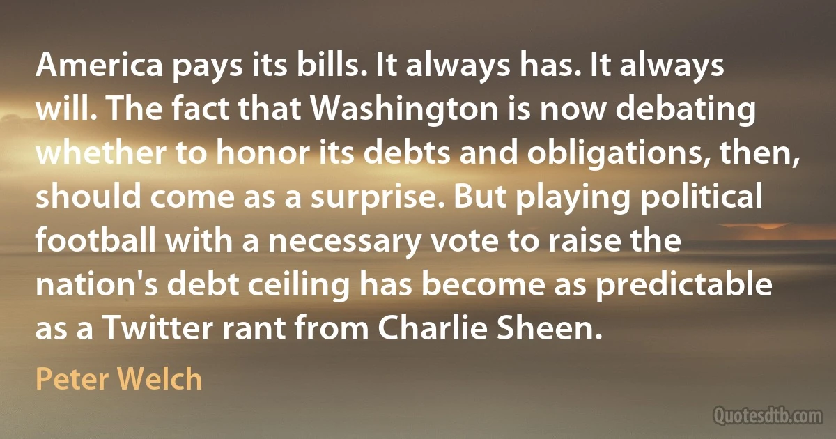 America pays its bills. It always has. It always will. The fact that Washington is now debating whether to honor its debts and obligations, then, should come as a surprise. But playing political football with a necessary vote to raise the nation's debt ceiling has become as predictable as a Twitter rant from Charlie Sheen. (Peter Welch)