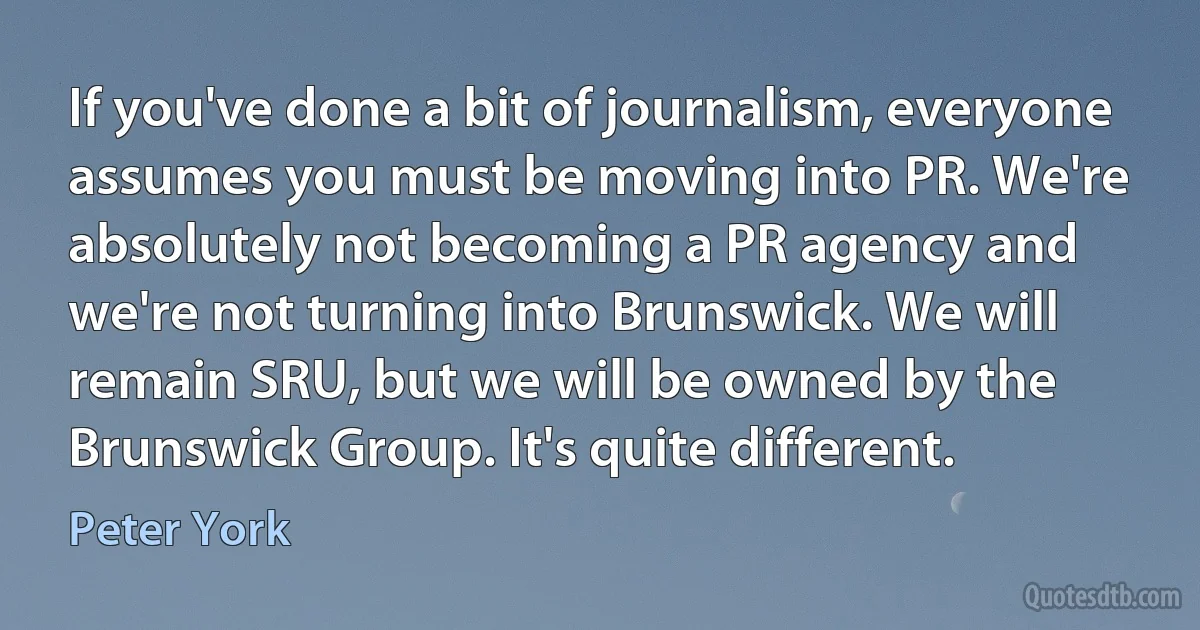 If you've done a bit of journalism, everyone assumes you must be moving into PR. We're absolutely not becoming a PR agency and we're not turning into Brunswick. We will remain SRU, but we will be owned by the Brunswick Group. It's quite different. (Peter York)