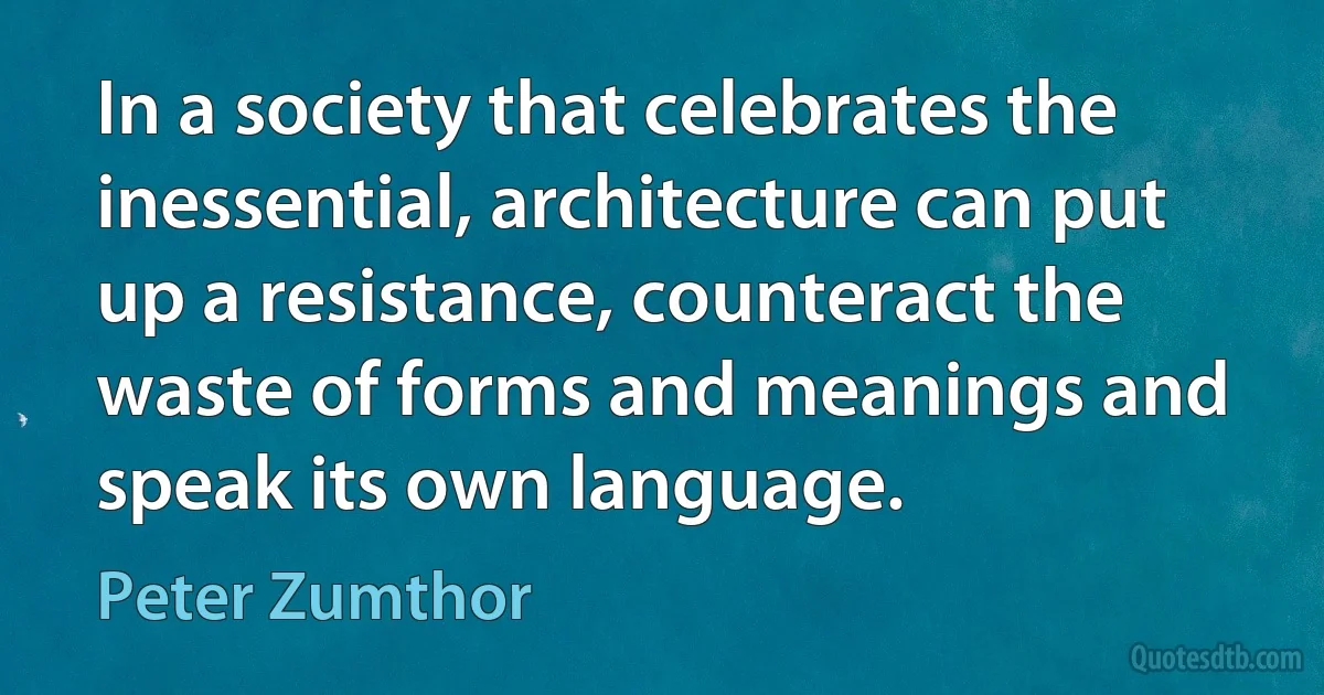 In a society that celebrates the inessential, architecture can put up a resistance, counteract the waste of forms and meanings and speak its own language. (Peter Zumthor)