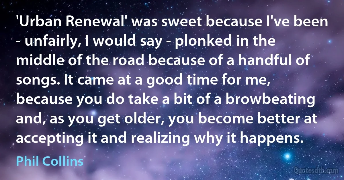 'Urban Renewal' was sweet because I've been - unfairly, I would say - plonked in the middle of the road because of a handful of songs. It came at a good time for me, because you do take a bit of a browbeating and, as you get older, you become better at accepting it and realizing why it happens. (Phil Collins)