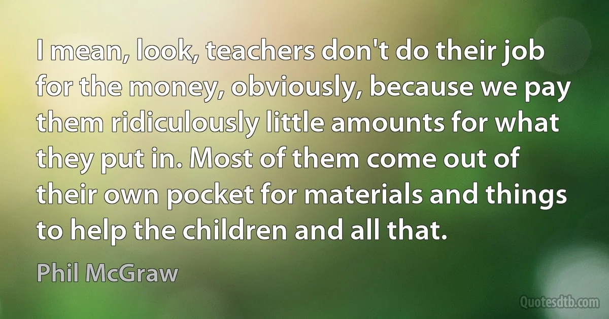 I mean, look, teachers don't do their job for the money, obviously, because we pay them ridiculously little amounts for what they put in. Most of them come out of their own pocket for materials and things to help the children and all that. (Phil McGraw)