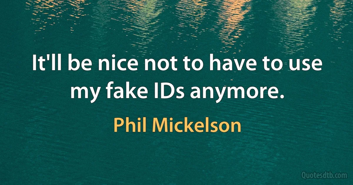 It'll be nice not to have to use my fake IDs anymore. (Phil Mickelson)