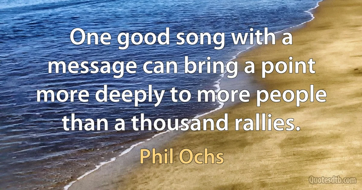 One good song with a message can bring a point more deeply to more people than a thousand rallies. (Phil Ochs)