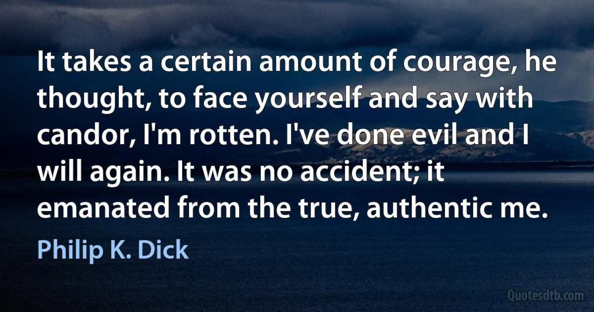 It takes a certain amount of courage, he thought, to face yourself and say with candor, I'm rotten. I've done evil and I will again. It was no accident; it emanated from the true, authentic me. (Philip K. Dick)