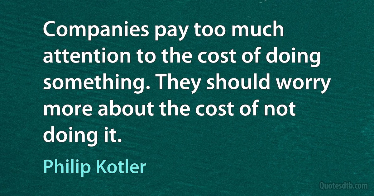 Companies pay too much attention to the cost of doing something. They should worry more about the cost of not doing it. (Philip Kotler)