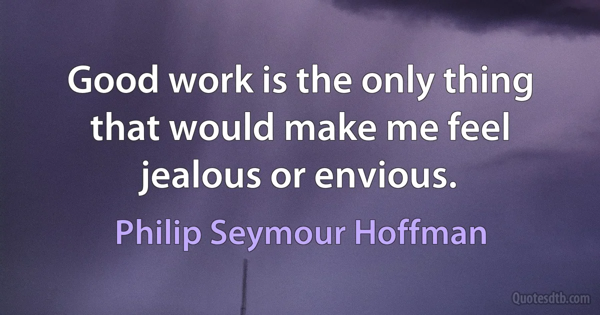 Good work is the only thing that would make me feel jealous or envious. (Philip Seymour Hoffman)