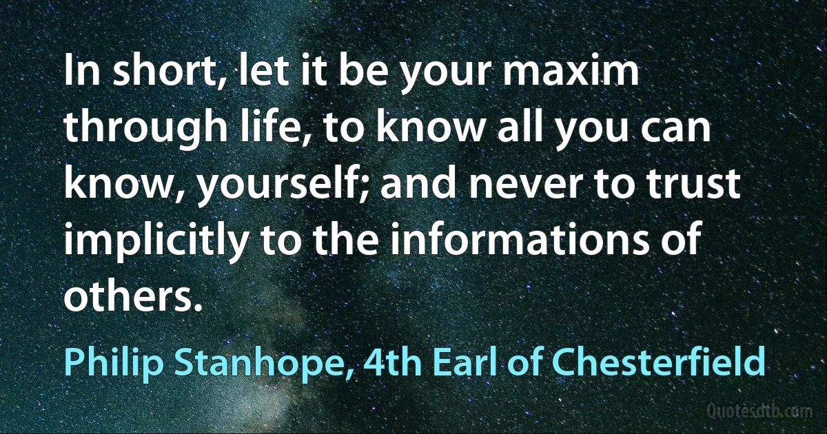 In short, let it be your maxim through life, to know all you can know, yourself; and never to trust implicitly to the informations of others. (Philip Stanhope, 4th Earl of Chesterfield)