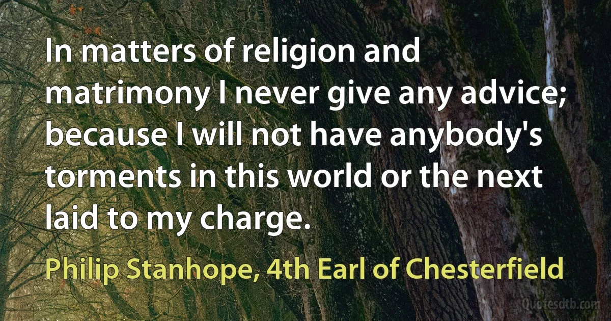 In matters of religion and matrimony I never give any advice; because I will not have anybody's torments in this world or the next laid to my charge. (Philip Stanhope, 4th Earl of Chesterfield)