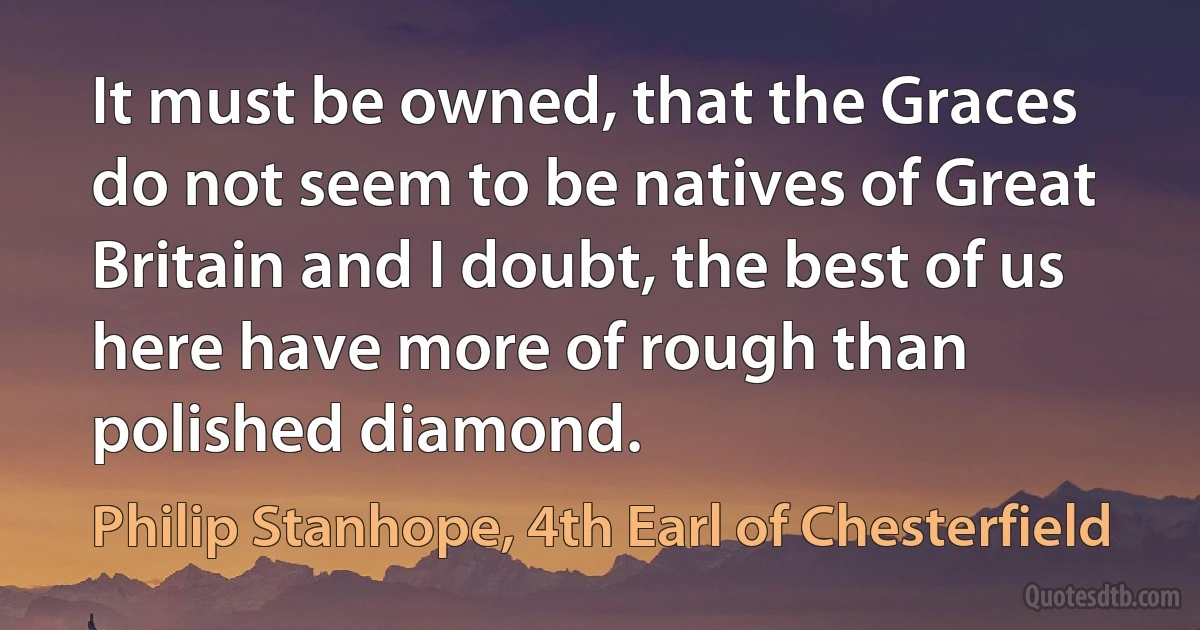 It must be owned, that the Graces do not seem to be natives of Great Britain and I doubt, the best of us here have more of rough than polished diamond. (Philip Stanhope, 4th Earl of Chesterfield)