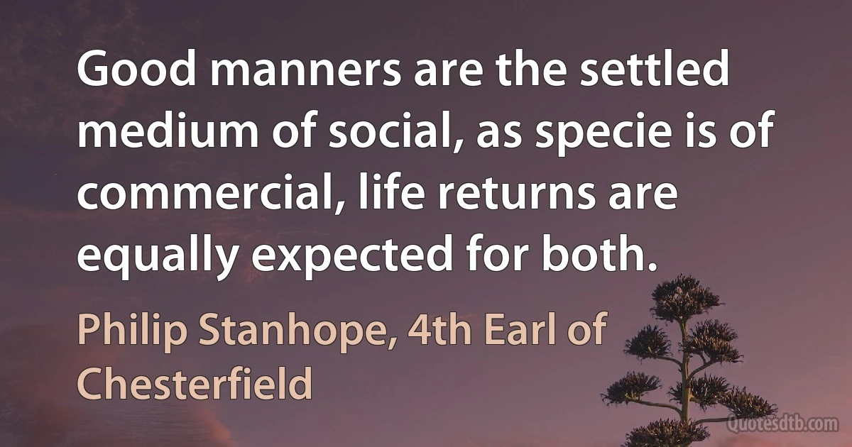 Good manners are the settled medium of social, as specie is of commercial, life returns are equally expected for both. (Philip Stanhope, 4th Earl of Chesterfield)