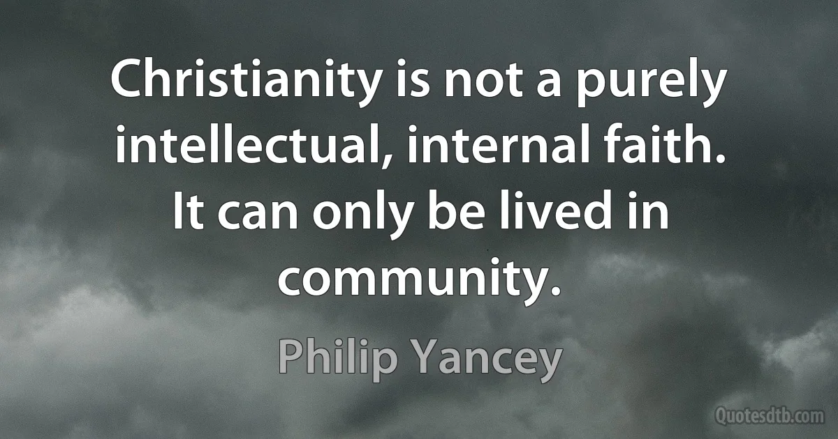 Christianity is not a purely intellectual, internal faith. It can only be lived in community. (Philip Yancey)