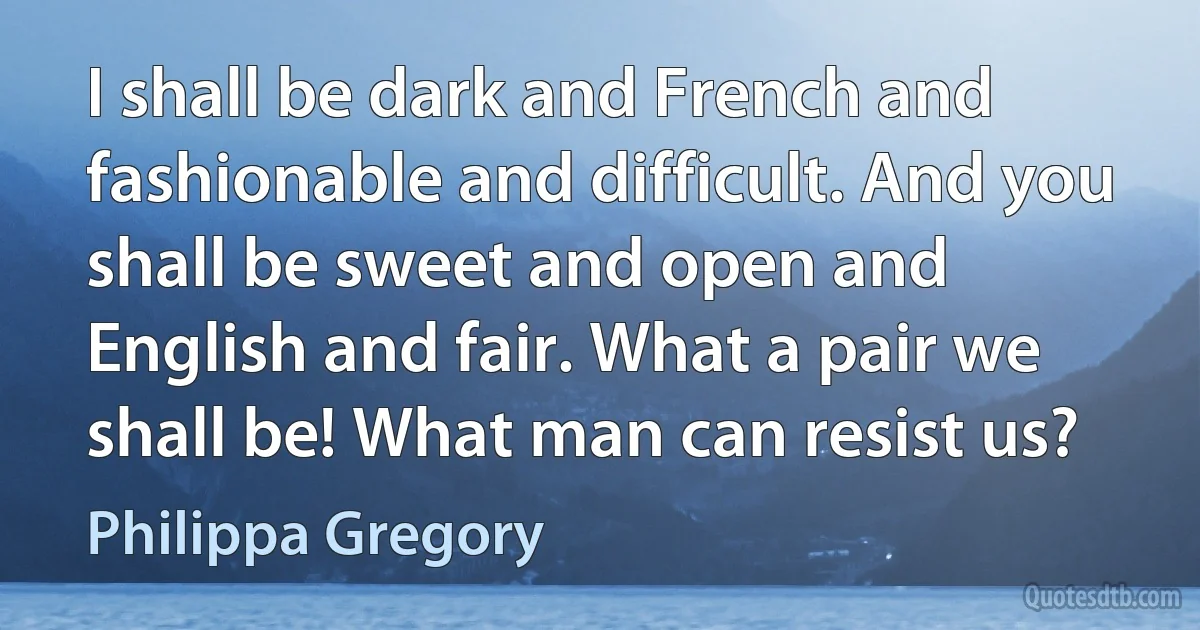 I shall be dark and French and fashionable and difficult. And you shall be sweet and open and English and fair. What a pair we shall be! What man can resist us? (Philippa Gregory)