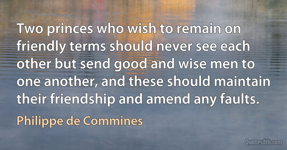 Two princes who wish to remain on friendly terms should never see each other but send good and wise men to one another, and these should maintain their friendship and amend any faults. (Philippe de Commines)