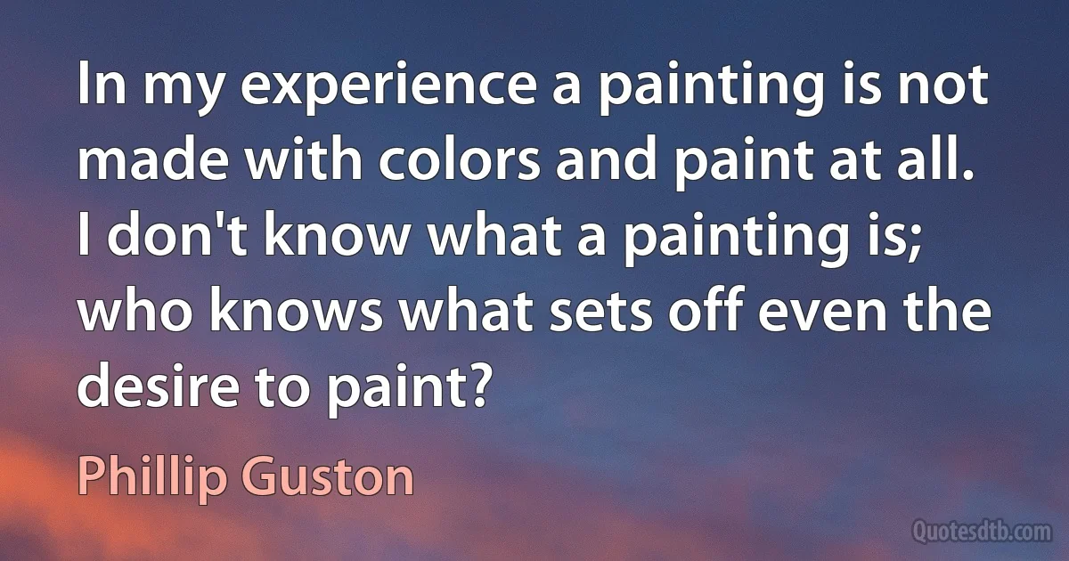 In my experience a painting is not made with colors and paint at all. I don't know what a painting is; who knows what sets off even the desire to paint? (Phillip Guston)