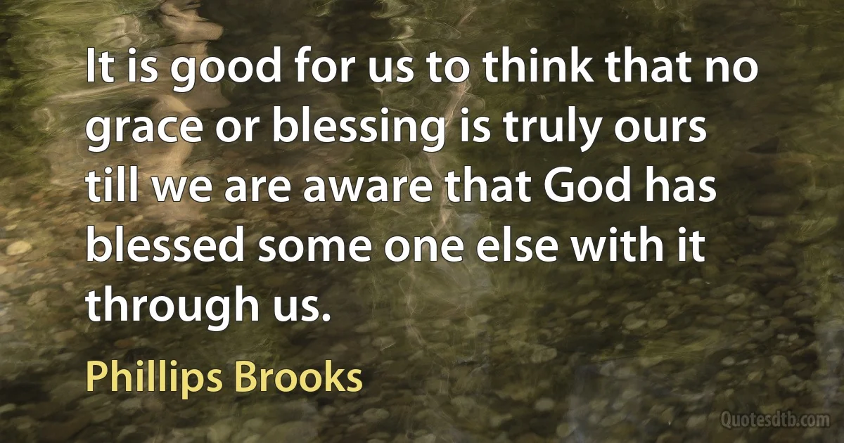 It is good for us to think that no grace or blessing is truly ours till we are aware that God has blessed some one else with it through us. (Phillips Brooks)