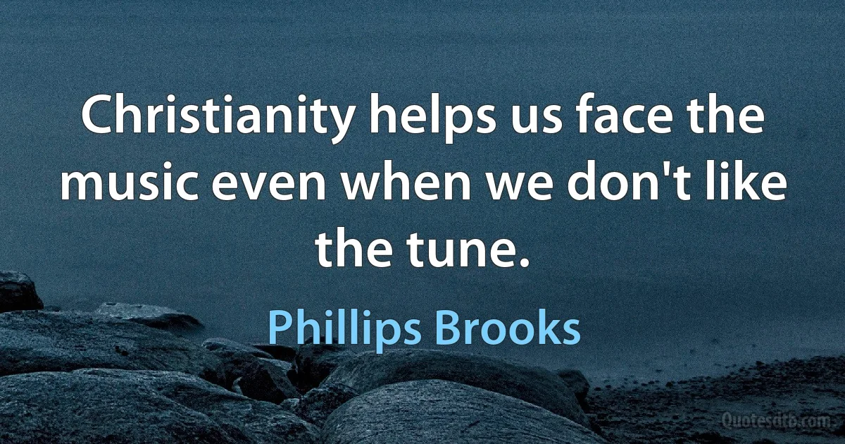 Christianity helps us face the music even when we don't like the tune. (Phillips Brooks)