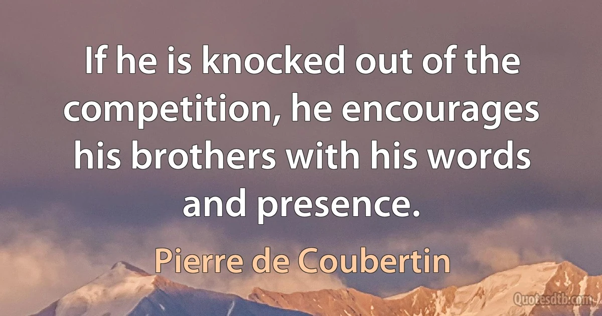 If he is knocked out of the competition, he encourages his brothers with his words and presence. (Pierre de Coubertin)