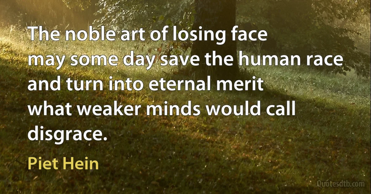 The noble art of losing face
may some day save the human race
and turn into eternal merit
what weaker minds would call disgrace. (Piet Hein)