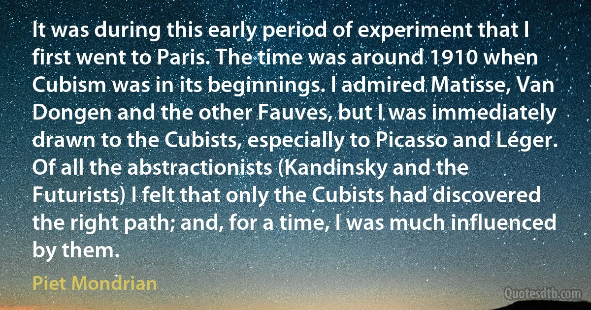 It was during this early period of experiment that I first went to Paris. The time was around 1910 when Cubism was in its beginnings. I admired Matisse, Van Dongen and the other Fauves, but I was immediately drawn to the Cubists, especially to Picasso and Léger. Of all the abstractionists (Kandinsky and the Futurists) I felt that only the Cubists had discovered the right path; and, for a time, I was much influenced by them. (Piet Mondrian)