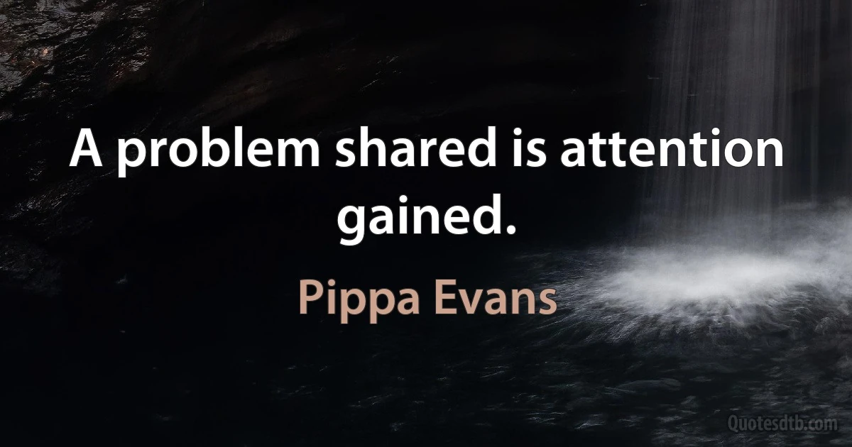 A problem shared is attention gained. (Pippa Evans)