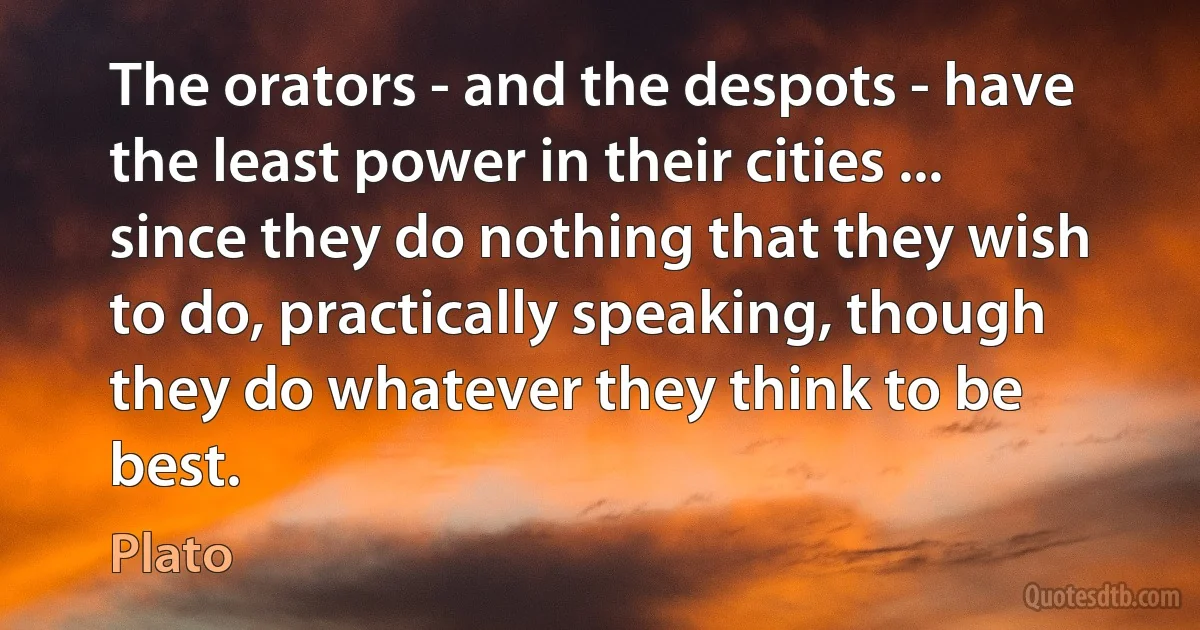 The orators - and the despots - have the least power in their cities ... since they do nothing that they wish to do, practically speaking, though they do whatever they think to be best. (Plato)