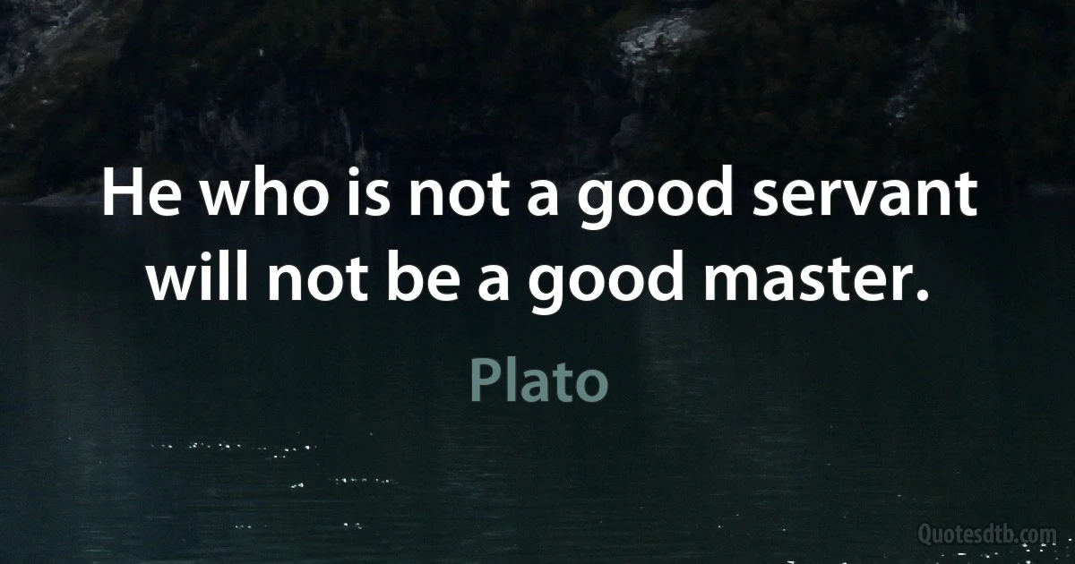 He who is not a good servant will not be a good master. (Plato)