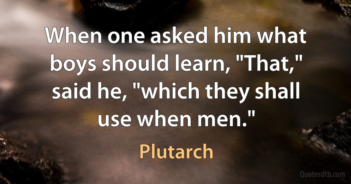 When one asked him what boys should learn, "That," said he, "which they shall use when men." (Plutarch)