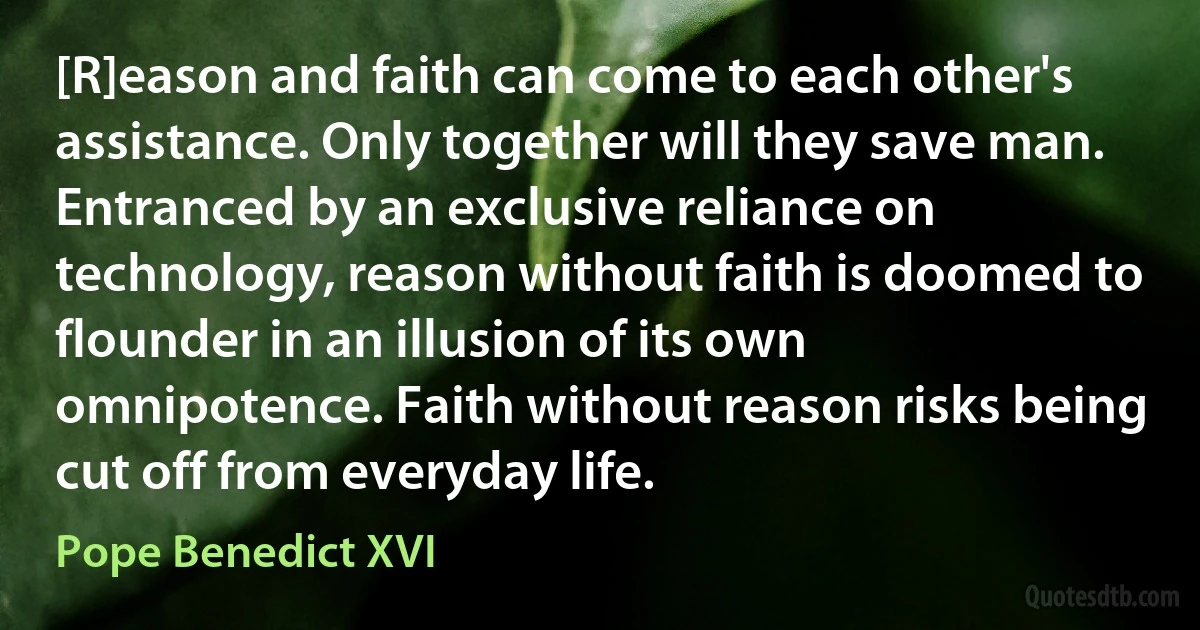 [R]eason and faith can come to each other's assistance. Only together will they save man. Entranced by an exclusive reliance on technology, reason without faith is doomed to flounder in an illusion of its own omnipotence. Faith without reason risks being cut off from everyday life. (Pope Benedict XVI)