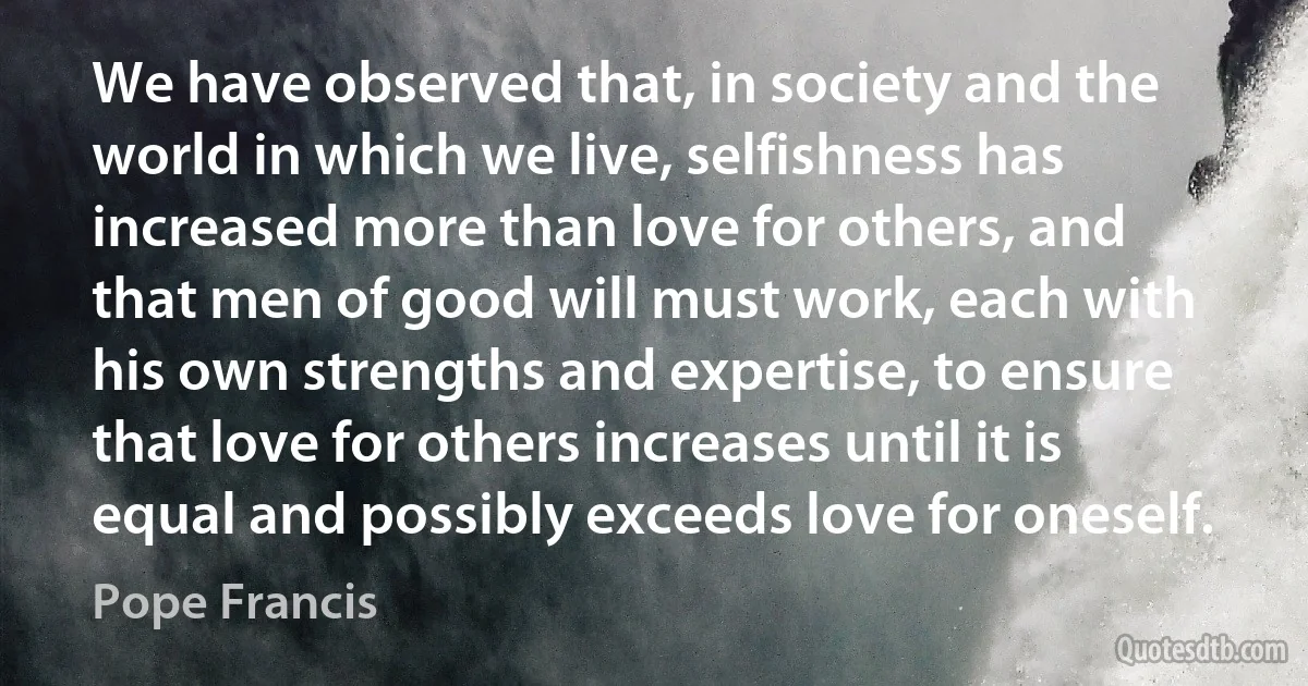 We have observed that, in society and the world in which we live, selfishness has increased more than love for others, and that men of good will must work, each with his own strengths and expertise, to ensure that love for others increases until it is equal and possibly exceeds love for oneself. (Pope Francis)