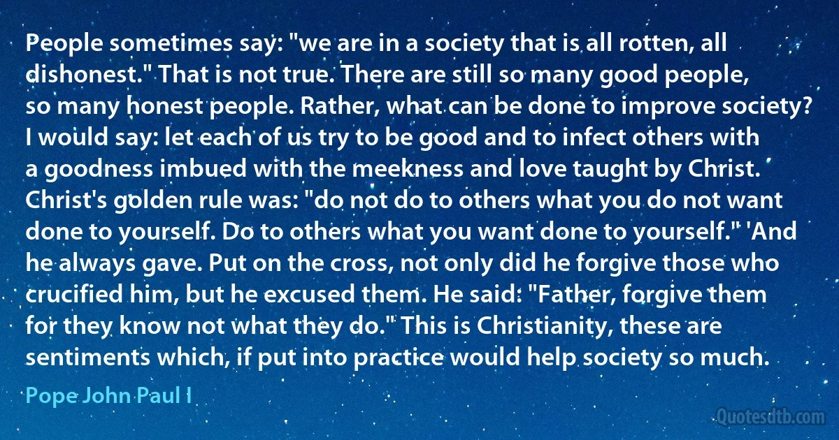 People sometimes say: "we are in a society that is all rotten, all dishonest." That is not true. There are still so many good people, so many honest people. Rather, what can be done to improve society? I would say: let each of us try to be good and to infect others with a goodness imbued with the meekness and love taught by Christ. Christ's golden rule was: "do not do to others what you do not want done to yourself. Do to others what you want done to yourself." 'And he always gave. Put on the cross, not only did he forgive those who crucified him, but he excused them. He said: "Father, forgive them for they know not what they do." This is Christianity, these are sentiments which, if put into practice would help society so much. (Pope John Paul I)