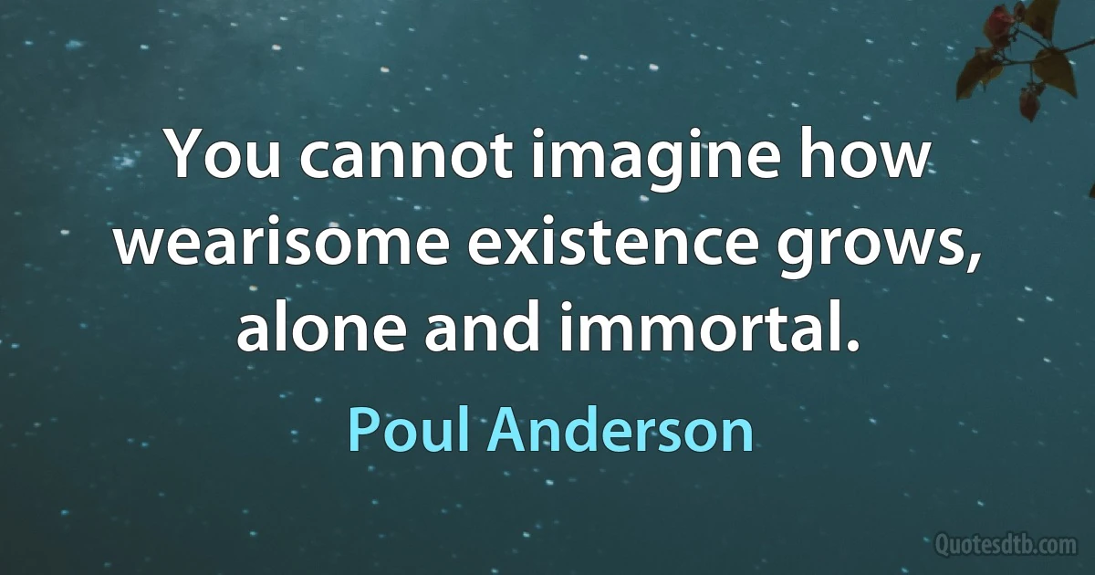 You cannot imagine how wearisome existence grows, alone and immortal. (Poul Anderson)