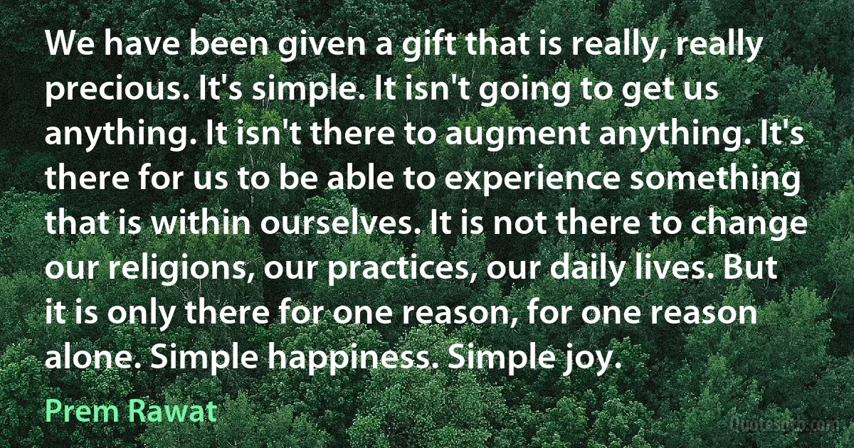 We have been given a gift that is really, really precious. It's simple. It isn't going to get us anything. It isn't there to augment anything. It's there for us to be able to experience something that is within ourselves. It is not there to change our religions, our practices, our daily lives. But it is only there for one reason, for one reason alone. Simple happiness. Simple joy. (Prem Rawat)