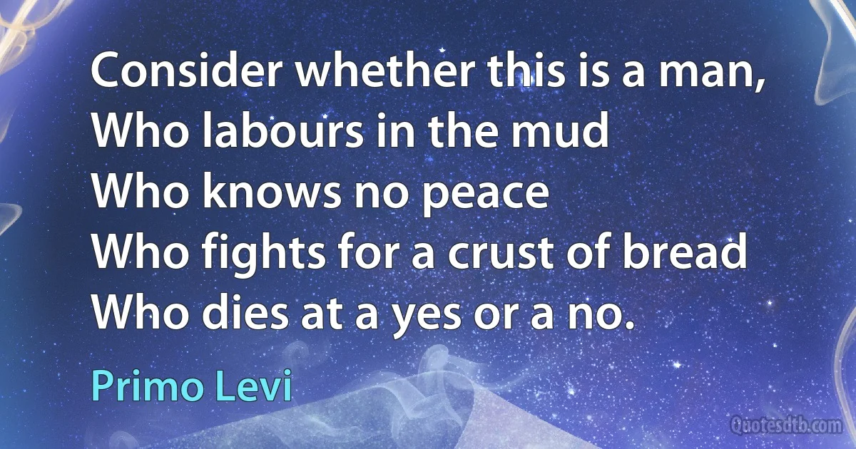 Consider whether this is a man,
Who labours in the mud
Who knows no peace
Who fights for a crust of bread
Who dies at a yes or a no. (Primo Levi)