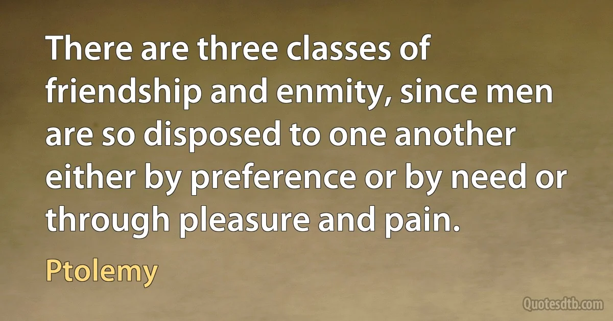 There are three classes of friendship and enmity, since men are so disposed to one another either by preference or by need or through pleasure and pain. (Ptolemy)